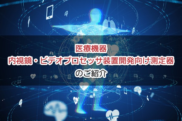 医療機器 内視鏡・ビデオプロセッサ装置開発向け 測定器のご紹介