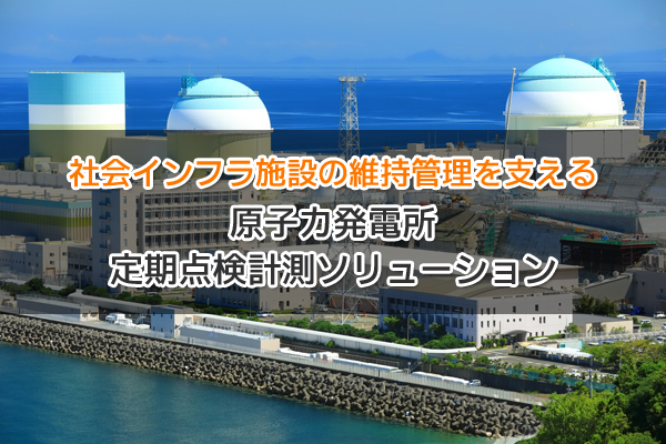 社会インフラ施設の維持管理を支える 原子力発電所 定期点検計測ソリューション